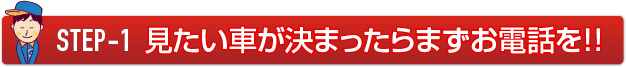 STEP-1 見たい車が決まったらまずお電話を！！