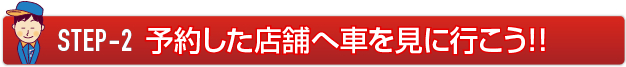 STEP-2 直接店舗へ車を見に行こう！！