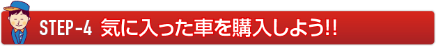 STEP-4 気に入った車を購入しよう！！